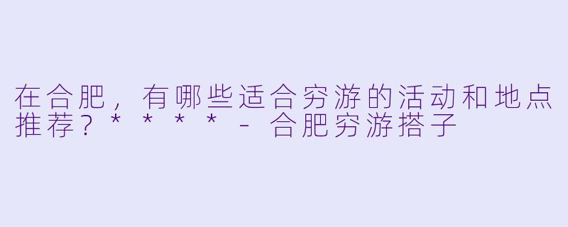 在合肥，有哪些适合穷游的活动和地点推荐？****-合肥穷游搭子