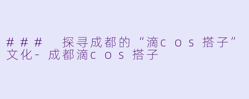 ### 探寻成都的“滴cos搭子”文化-成都滴cos搭子