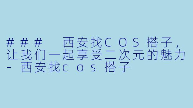 ### 西安找COS搭子，让我们一起享受二次元的魅力-西安找cos搭子