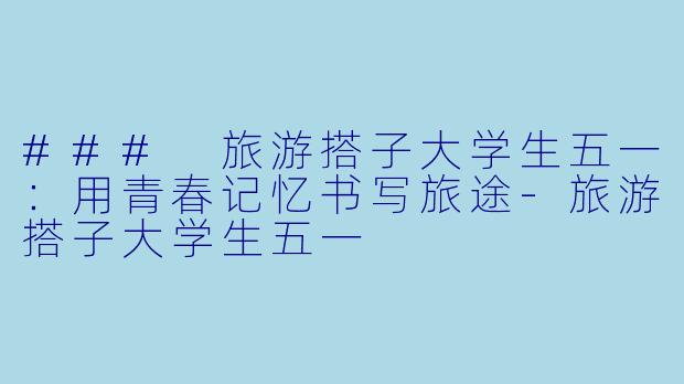 ### 旅游搭子大学生五一：用青春记忆书写旅途-旅游搭子大学生五一