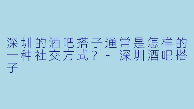 深圳的酒吧搭子通常是怎样的一种社交方式？-深圳酒吧搭子