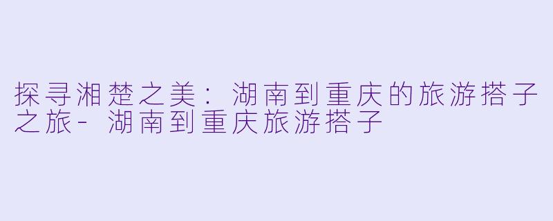 探寻湘楚之美：湖南到重庆的旅游搭子之旅-湖南到重庆旅游搭子