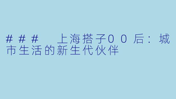### 上海搭子00后：城市生活的新生代伙伴