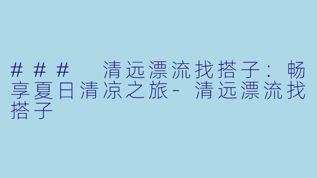 ### 清远漂流找搭子：畅享夏日清凉之旅-清远漂流找搭子