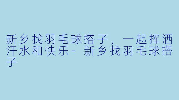 新乡找羽毛球搭子，一起挥洒汗水和快乐-新乡找羽毛球搭子