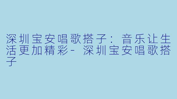 深圳宝安唱歌搭子：音乐让生活更加精彩-深圳宝安唱歌搭子