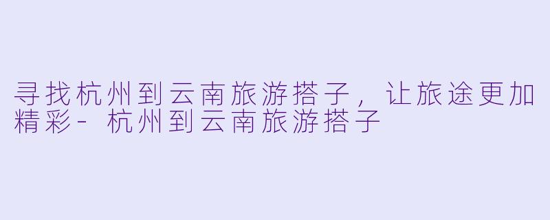 寻找杭州到云南旅游搭子，让旅途更加精彩-杭州到云南旅游搭子