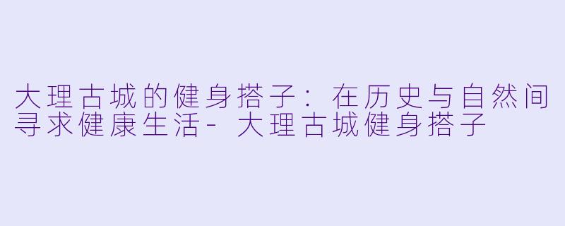 大理古城的健身搭子：在历史与自然间寻求健康生活