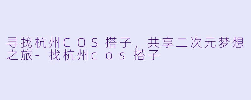 寻找杭州COS搭子，共享二次元梦想之旅-找杭州cos搭子