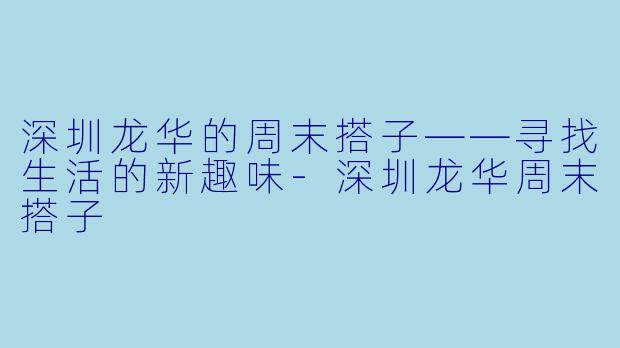 深圳龙华的周末搭子——寻找生活的新趣味-深圳龙华周末搭子
