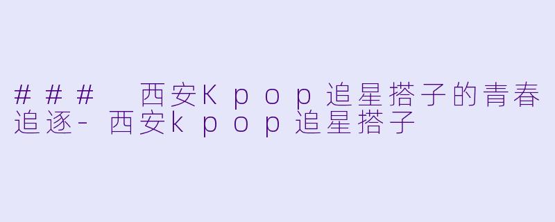 ### 西安Kpop追星搭子的青春追逐-西安kpop追星搭子