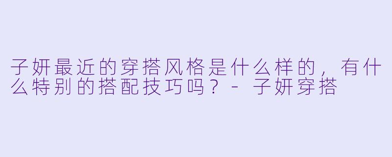 子妍最近的穿搭风格是什么样的,有什么特别的搭配技巧吗?