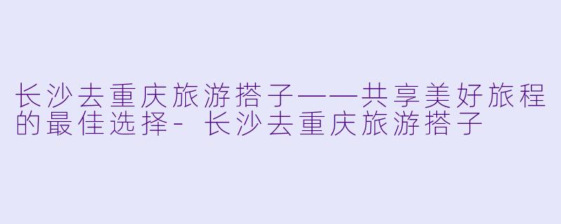 长沙去重庆旅游搭子——共享美好旅程的最佳选择-长沙去重庆旅游搭子