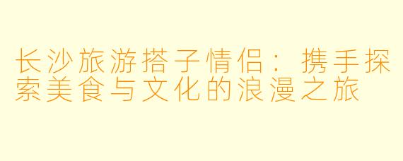 长沙旅游搭子情侣：携手探索美食与文化的浪漫之旅