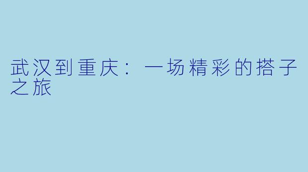 武汉到重庆：一场精彩的搭子之旅