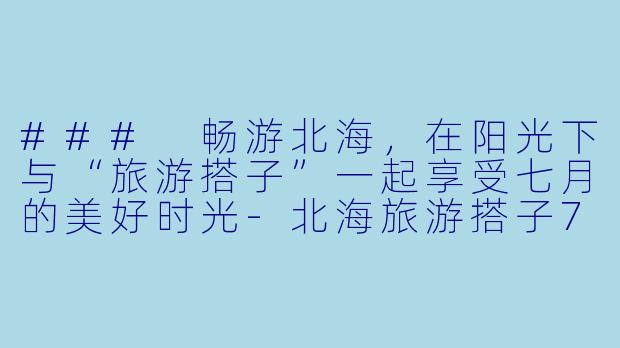 ### 畅游北海，在阳光下与“旅游搭子”一起享受七月的美好时光-北海旅游搭子7月