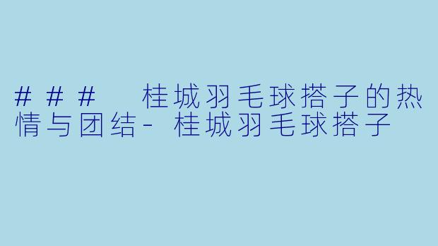 ### 桂城羽毛球搭子的热情与团结-桂城羽毛球搭子