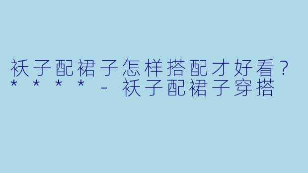 袄子配裙子怎样搭配才好看？****-袄子配裙子穿搭