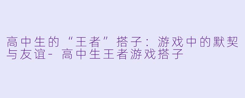 高中生的“王者”搭子：游戏中的默契与友谊-高中生王者游戏搭子