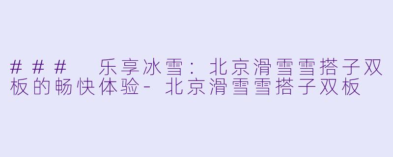 ### 乐享冰雪：北京滑雪雪搭子双板的畅快体验-北京滑雪雪搭子双板