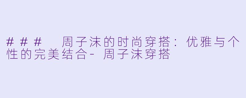 ### 周子沫的时尚穿搭：优雅与个性的完美结合-周子沫穿搭