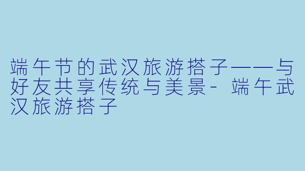 端午节的武汉旅游搭子——与好友共享传统与美景-端午武汉旅游搭子