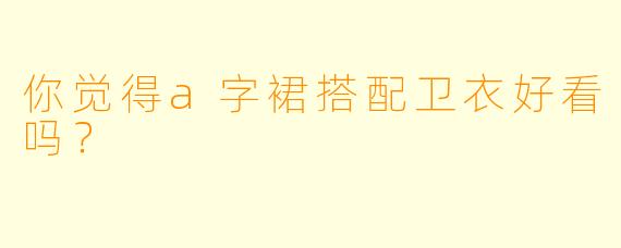 你觉得a字裙搭配卫衣好看吗？