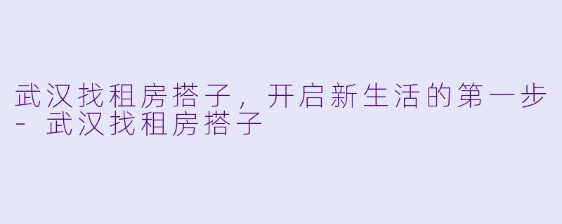 武汉找租房搭子，开启新生活的第一步-武汉找租房搭子