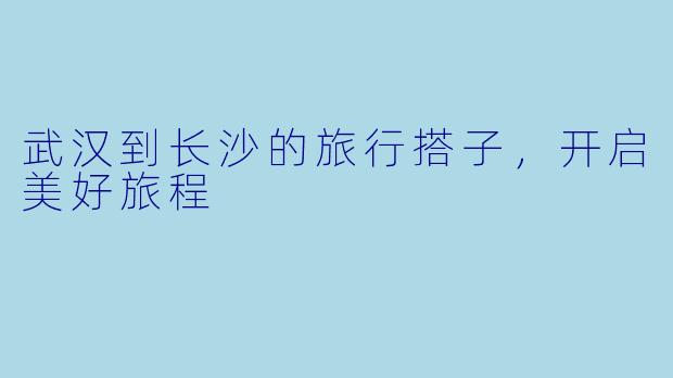 武汉到长沙的旅行搭子，开启美好旅程