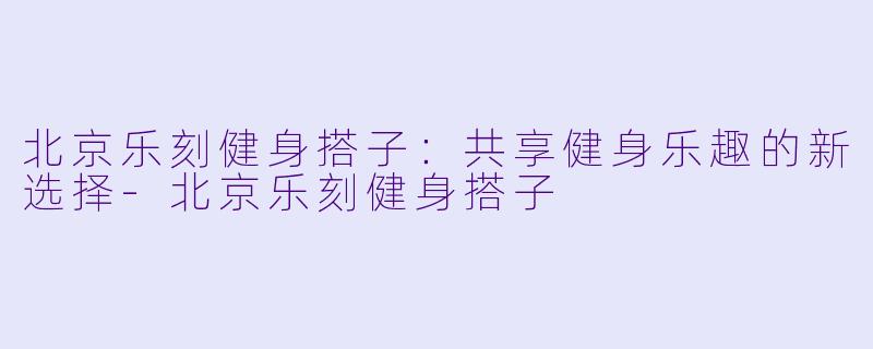 北京乐刻健身搭子：共享健身乐趣的新选择-北京乐刻健身搭子