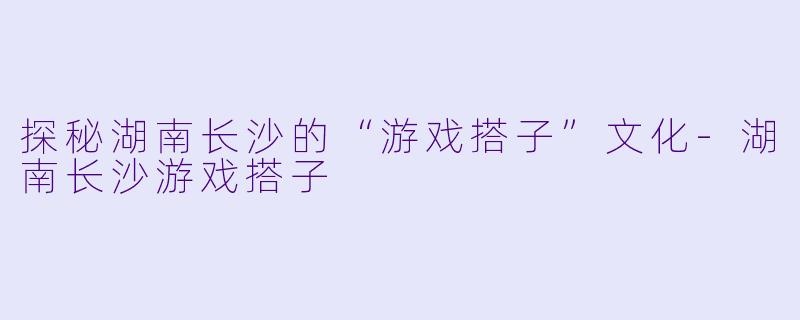 探秘湖南长沙的“游戏搭子”文化-湖南长沙游戏搭子