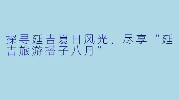 探寻延吉夏日风光,尽享“延吉旅游搭子八月”