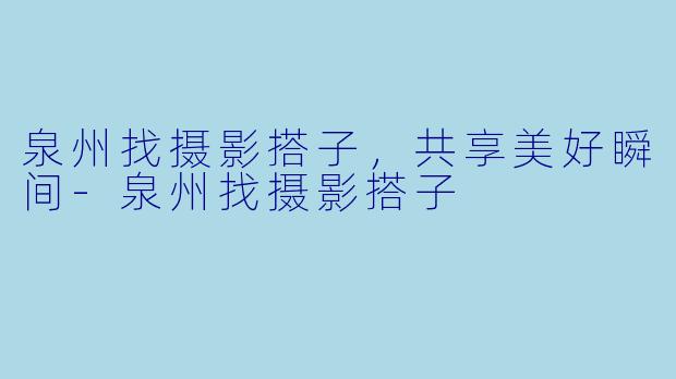 泉州找摄影搭子，共享美好瞬间-泉州找摄影搭子