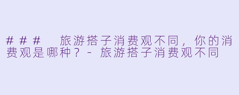 ### 旅游搭子消费观不同，你的消费观是哪种？-旅游搭子消费观不同