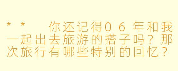 ** 你还记得06年和我一起出去旅游的搭子吗?那次旅行有哪些特别的回忆?**