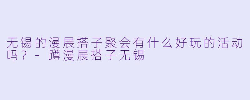 无锡的漫展搭子聚会有什么好玩的活动吗？-蹲漫展搭子无锡