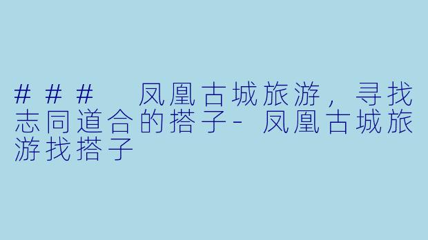 ### 凤凰古城旅游，寻找志同道合的搭子-凤凰古城旅游找搭子