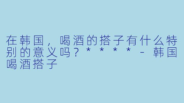在韩国,喝酒的搭子有什么特别的意义吗?****