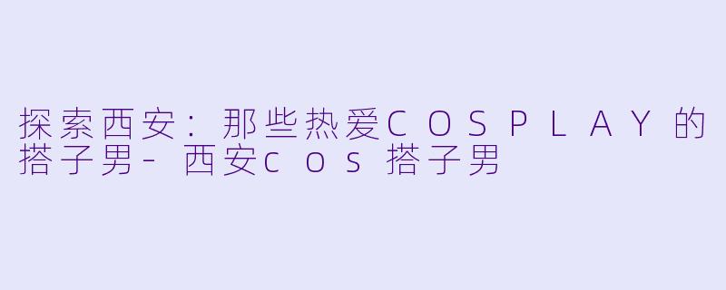 探索西安：那些热爱COSPLAY的搭子男-西安cos搭子男