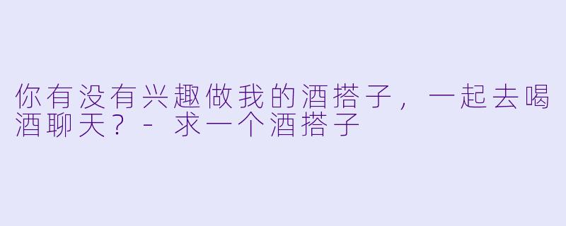 你有没有兴趣做我的酒搭子，一起去喝酒聊天？-求一个酒搭子