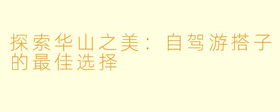 探索华山之美:自驾游搭子的最佳选择