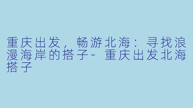重庆出发，畅游北海：寻找浪漫海岸的搭子-重庆出发北海搭子