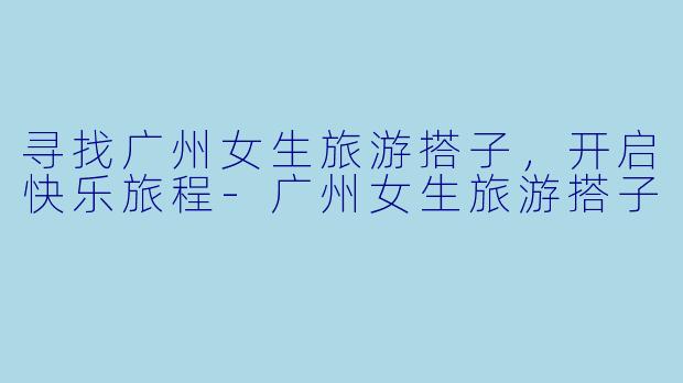 寻找广州女生旅游搭子，开启快乐旅程-广州女生旅游搭子