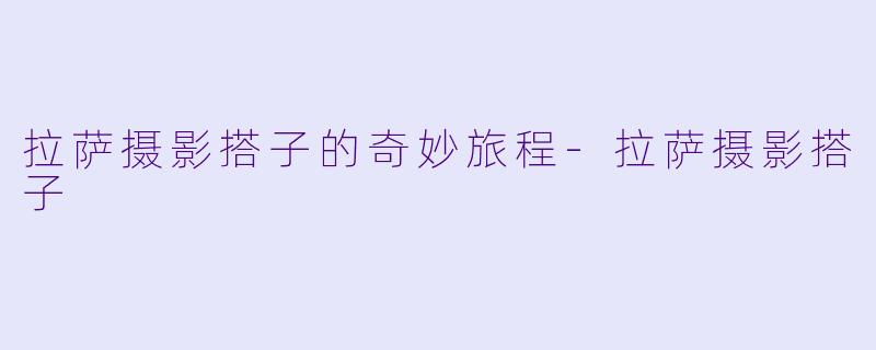 拉萨摄影搭子的奇妙旅程-拉萨摄影搭子