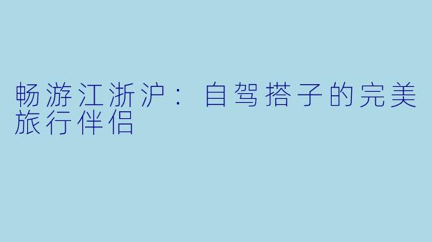 畅游江浙沪：自驾搭子的完美旅行伴侣