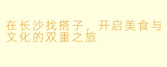 在长沙找搭子，开启美食与文化的双重之旅