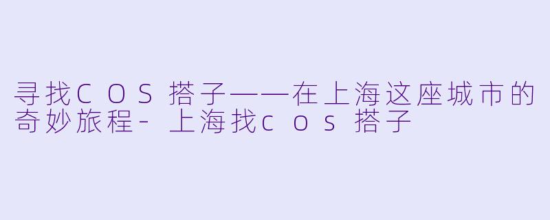 寻找COS搭子——在上海这座城市的奇妙旅程-上海找cos搭子