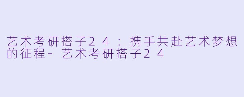 艺术考研搭子24:携手共赴艺术梦想的征程