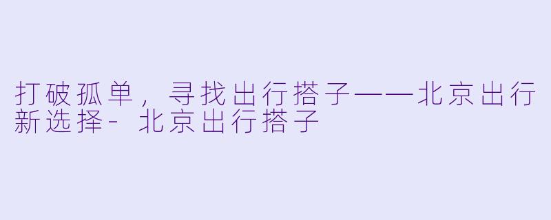 打破孤单，寻找出行搭子——北京出行新选择-北京出行搭子