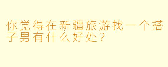 你觉得在新疆旅游找一个搭子男有什么好处？